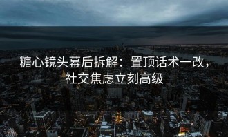 糖心镜头幕后拆解：置顶话术一改，社交焦虑立刻高级