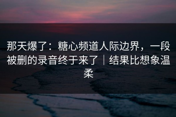 那天爆了：糖心频道人际边界，一段被删的录音终于来了｜结果比想象温柔
