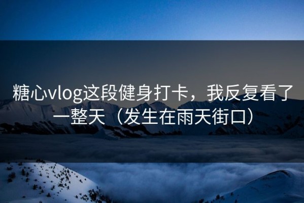 糖心vlog这段健身打卡，我反复看了一整天（发生在雨天街口）