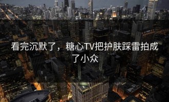 看完沉默了，糖心TV把护肤踩雷拍成了小众
