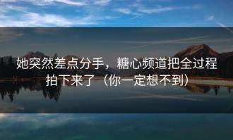 她突然差点分手，糖心频道把全过程拍下来了（你一定想不到）