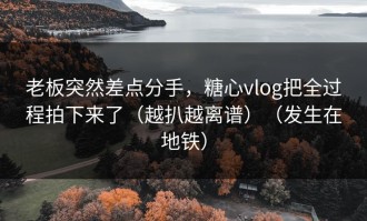 老板突然差点分手，糖心vlog把全过程拍下来了（越扒越离谱）（发生在地铁）