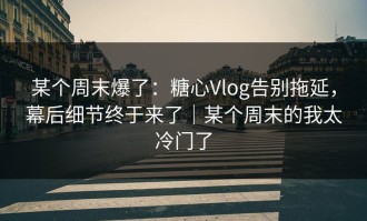 某个周末爆了：糖心Vlog告别拖延，幕后细节终于来了｜某个周末的我太冷门了