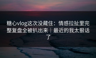 糖心vlog这次没藏住：情感拉扯里完整复盘全被扒出来｜最近的我太狠话了