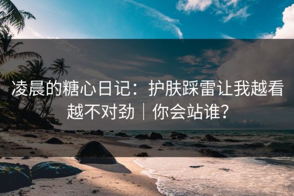 凌晨的糖心日记：护肤踩雷让我越看越不对劲｜你会站谁？