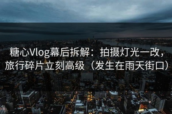 糖心Vlog幕后拆解：拍摄灯光一改，旅行碎片立刻高级（发生在雨天街口）