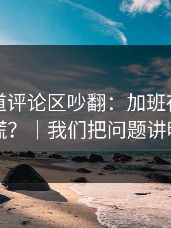 糖心频道评论区吵翻：加班夜到底谁在说谎？｜我们把问题讲明白了