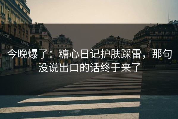 今晚爆了：糖心日记护肤踩雷，那句没说出口的话终于来了