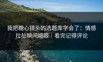 我把糖心镜头的选题库学会了：情感拉扯瞬间顺眼｜看完记得评论