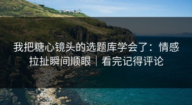 我把糖心镜头的选题库学会了：情感拉扯瞬间顺眼｜看完记得评论