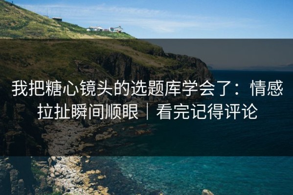 我把糖心镜头的选题库学会了：情感拉扯瞬间顺眼｜看完记得评论