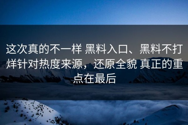 这次真的不一样 黑料入口、黑料不打烊针对热度来源，还原全貌 真正的重点在最后