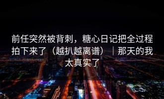 前任突然被背刺，糖心日记把全过程拍下来了（越扒越离谱）｜那天的我太真实了