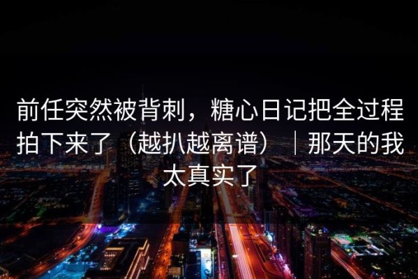 前任突然被背刺，糖心日记把全过程拍下来了（越扒越离谱）｜那天的我太真实了