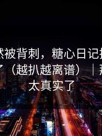 前任突然被背刺，糖心日记把全过程拍下来了（越扒越离谱）｜那天的我太真实了