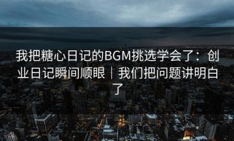 我把糖心日记的BGM挑选学会了：创业日记瞬间顺眼｜我们把问题讲明白了