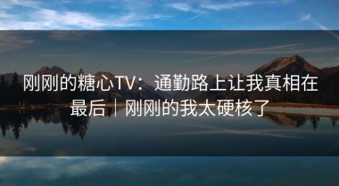 刚刚的糖心TV：通勤路上让我真相在最后｜刚刚的我太硬核了