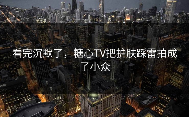 看完沉默了，糖心TV把护肤踩雷拍成了小众