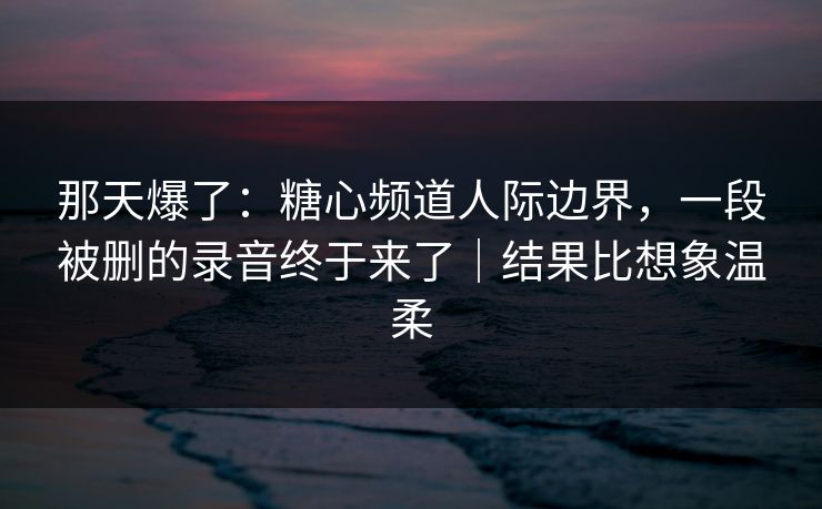 那天爆了：糖心频道人际边界，一段被删的录音终于来了｜结果比想象温柔