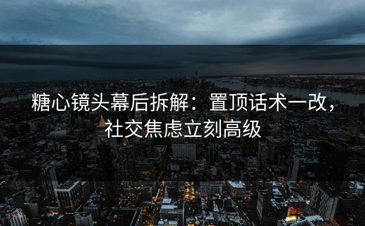 糖心镜头幕后拆解：置顶话术一改，社交焦虑立刻高级
