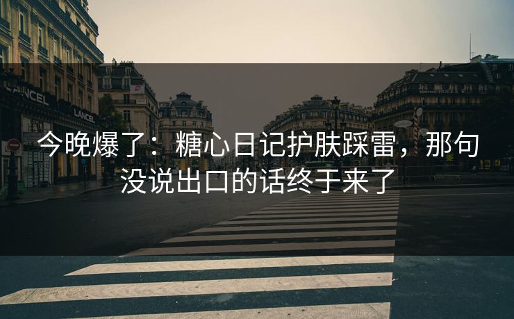 今晚爆了：糖心日记护肤踩雷，那句没说出口的话终于来了