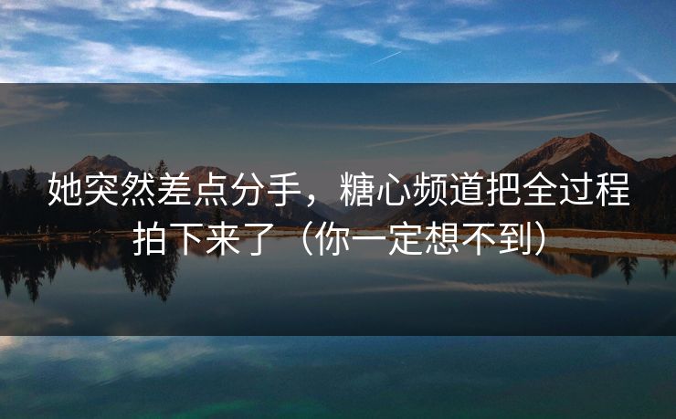 她突然差点分手，糖心频道把全过程拍下来了（你一定想不到）