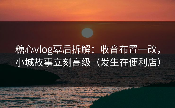 糖心vlog幕后拆解：收音布置一改，小城故事立刻高级（发生在便利店）