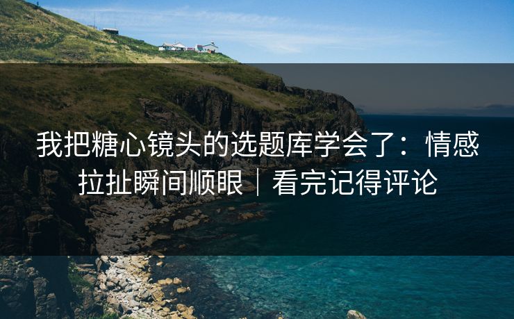 我把糖心镜头的选题库学会了：情感拉扯瞬间顺眼｜看完记得评论