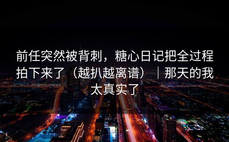 前任突然被背刺，糖心日记把全过程拍下来了（越扒越离谱）｜那天的我太真实了
