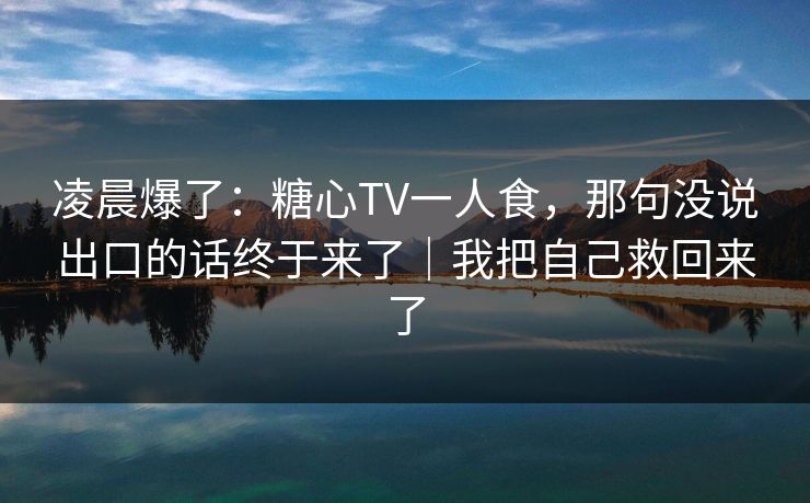 凌晨爆了：糖心TV一人食，那句没说出口的话终于来了｜我把自己救回来了