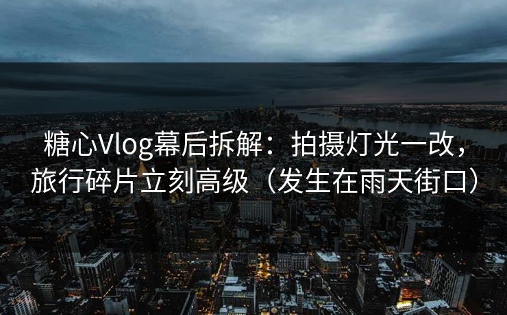 糖心Vlog幕后拆解：拍摄灯光一改，旅行碎片立刻高级（发生在雨天街口）