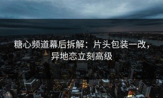 糖心频道幕后拆解：片头包装一改，异地恋立刻高级
