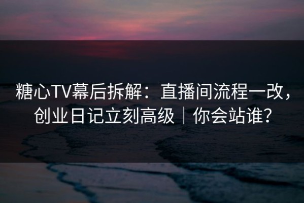 糖心TV幕后拆解：直播间流程一改，创业日记立刻高级｜你会站谁？