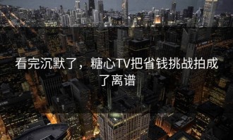 看完沉默了，糖心TV把省钱挑战拍成了离谱