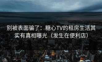 别被表面骗了：糖心TV的租房生活其实有真相曝光（发生在便利店）