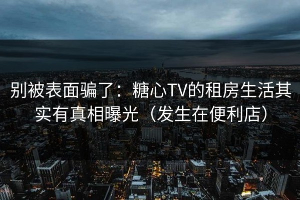 别被表面骗了：糖心TV的租房生活其实有真相曝光（发生在便利店）
