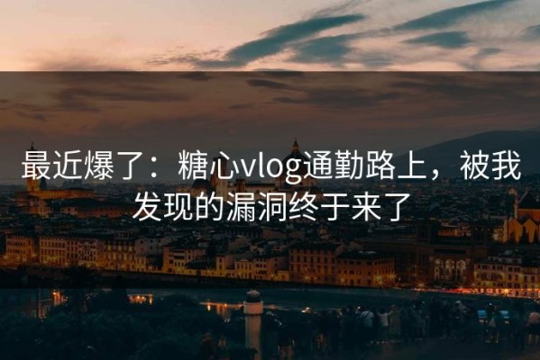 最近爆了：糖心vlog通勤路上，被我发现的漏洞终于来了