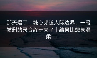 那天爆了：糖心频道人际边界，一段被删的录音终于来了｜结果比想象温柔