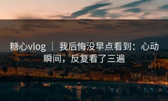 糖心vlog ｜ 我后悔没早点看到：心动瞬间，反复看了三遍