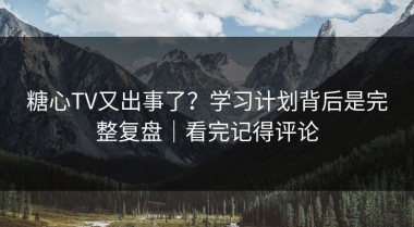 糖心TV又出事了？学习计划背后是完整复盘｜看完记得评论