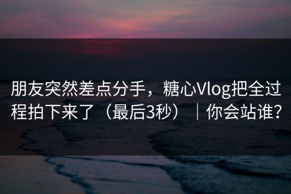 朋友突然差点分手，糖心Vlog把全过程拍下来了（最后3秒）｜你会站谁？