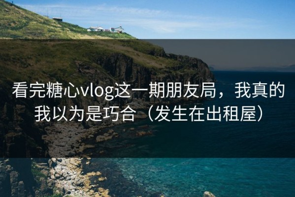 看完糖心vlog这一期朋友局，我真的我以为是巧合（发生在出租屋）
