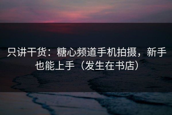 只讲干货：糖心频道手机拍摄，新手也能上手（发生在书店）