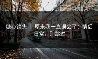 糖心镜头 ｜ 原来我一直误会了：情侣日常，别跳过