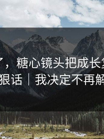 心态崩了，糖心镜头把成长复盘拍成了狠话｜我决定不再解释