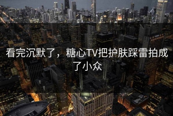 看完沉默了，糖心TV把护肤踩雷拍成了小众