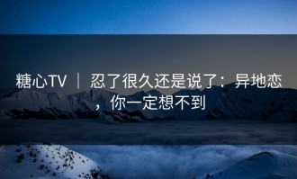 糖心TV ｜ 忍了很久还是说了：异地恋，你一定想不到