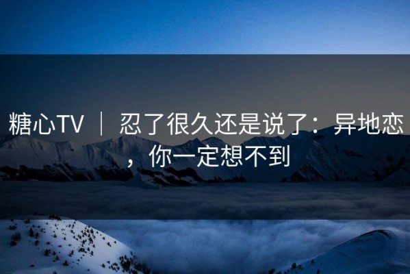 糖心TV ｜ 忍了很久还是说了：异地恋，你一定想不到
