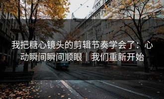 我把糖心镜头的剪辑节奏学会了：心动瞬间瞬间顺眼｜我们重新开始