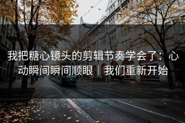 我把糖心镜头的剪辑节奏学会了：心动瞬间瞬间顺眼｜我们重新开始